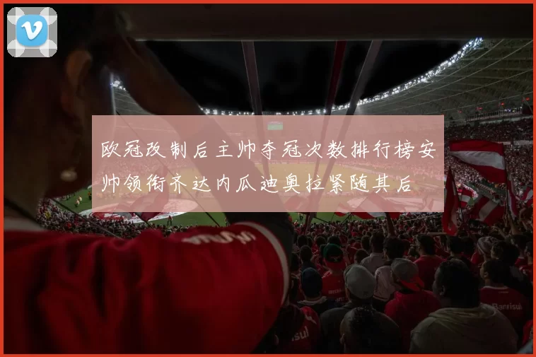 欧冠改制后主帅夺冠次数排行榜安帅领衔齐达内瓜迪奥拉紧随其后