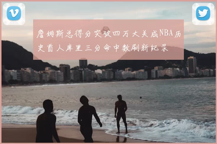 詹姆斯总得分突破四万大关成NBA历史首人库里三分命中数刷新纪录
