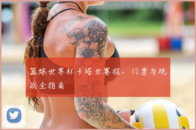 篮球世界杯卡塔尔赛程、门票与观战全指南