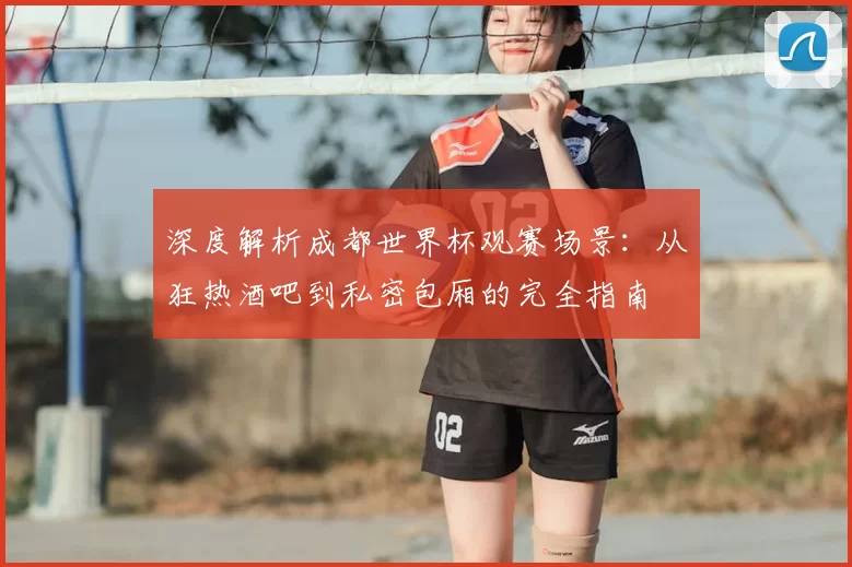 深度解析成都世界杯观赛场景：从狂热酒吧到私密包厢的完全指南