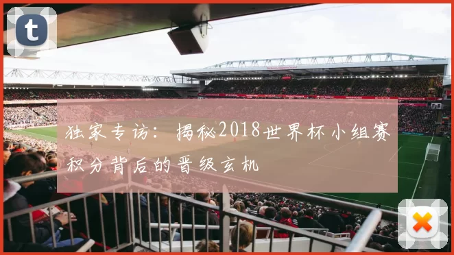 独家专访:揭秘2018世界杯小组赛积分背后的晋级玄机