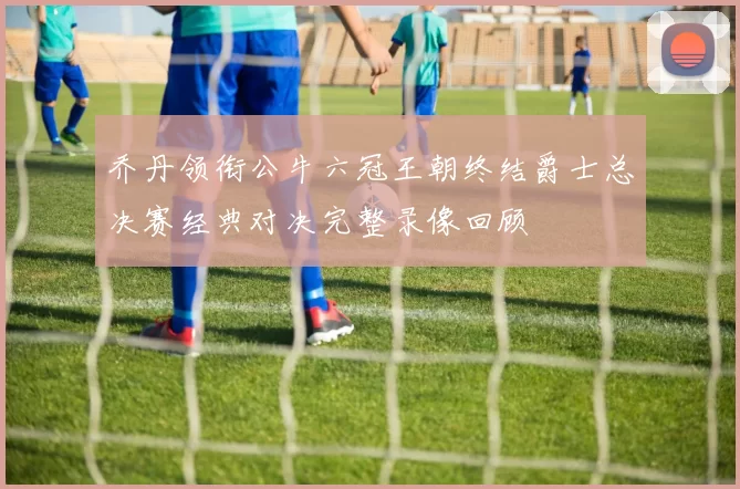 乔丹领衔公牛六冠王朝终结爵士总决赛经典对决完整录像回顾
