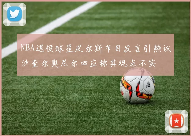 NBA退役球星皮尔斯节目发言引热议沙奎尔奥尼尔回应称其观点不实