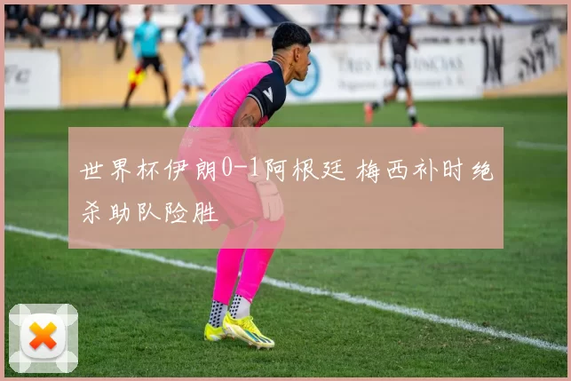 世界杯伊朗0-1阿根廷 梅西补时绝杀助队险胜