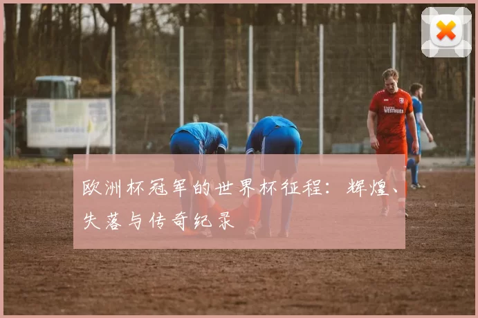 欧洲杯冠军的世界杯征程:辉煌、失落与传奇纪录