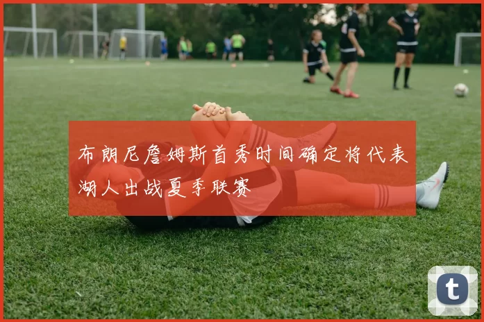 布朗尼詹姆斯首秀时间确定将代表湖人出战夏季联赛