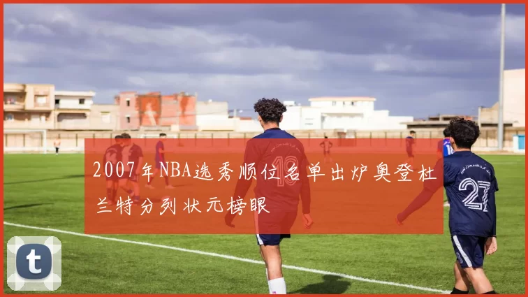 2007年NBA选秀顺位名单出炉奥登杜兰特分列状元榜眼