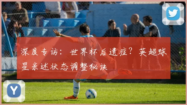 深度专访：世界杯后遗症？英超球星亲述状态调整秘诀