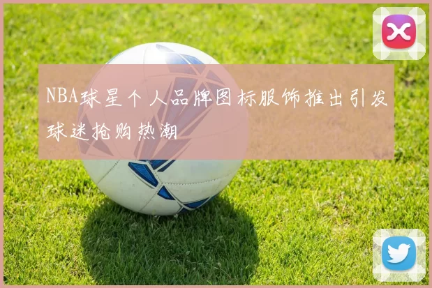 NBA球星个人品牌图标服饰推出引发球迷抢购热潮
