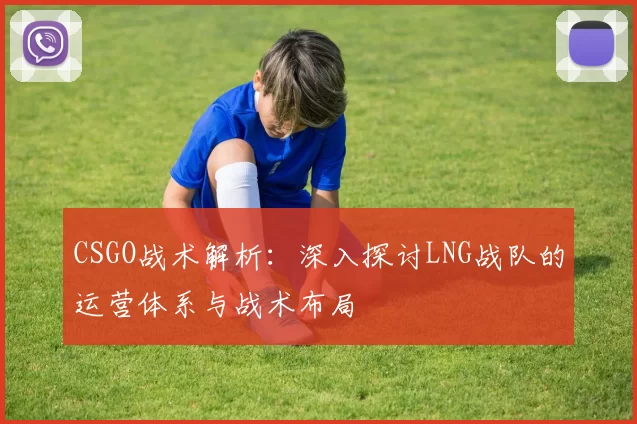 CSGO战术解析:深入探讨LNG战队的运营体系与战术布局