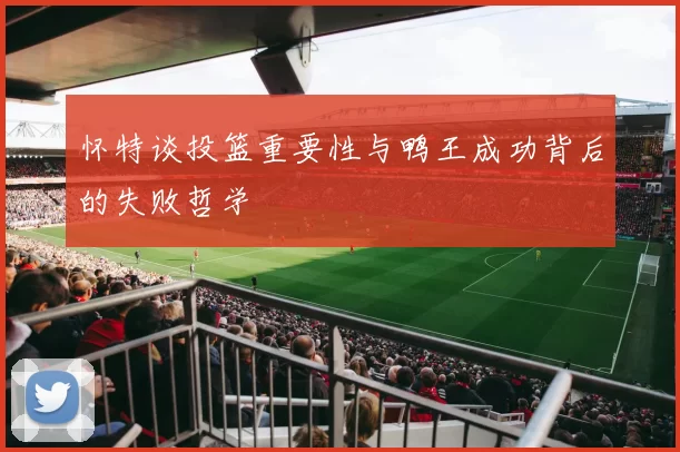 怀特谈投篮重要性与鸭王成功背后的失败哲学