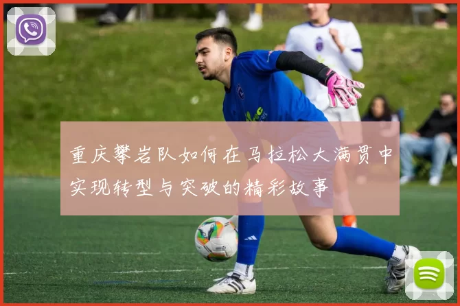 重庆攀岩队如何在马拉松大满贯中实现转型与突破的精彩故事