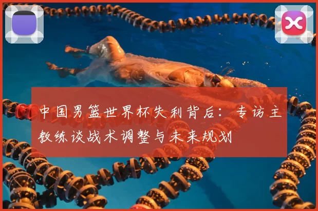 中国男篮世界杯失利背后:专访主教练谈战术调整与未来规划