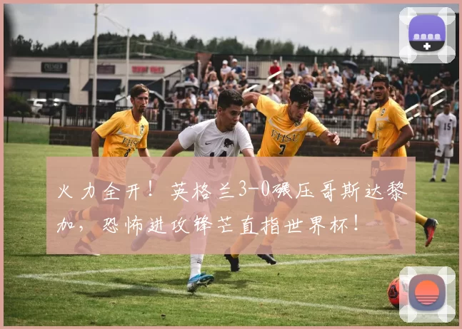 火力全开！英格兰3-0碾压哥斯达黎加，恐怖进攻锋芒直指世界杯！