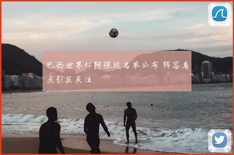 巴西世界杯阿根廷名单公布 阵容看点引发关注