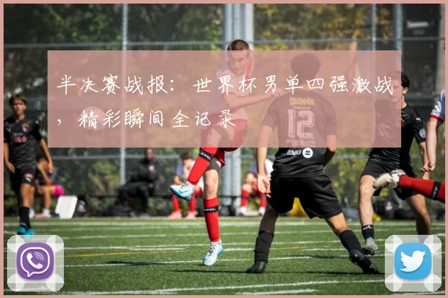半决赛战报:世界杯男单四强激战,精彩瞬间全记录