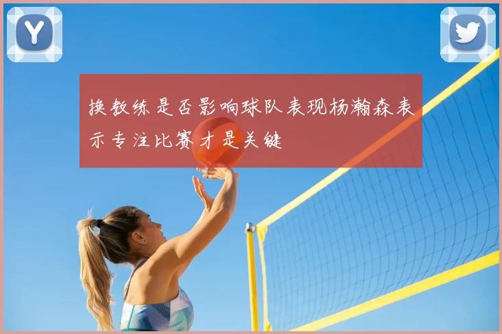 换教练是否影响球队表现杨瀚森表示专注比赛才是关键