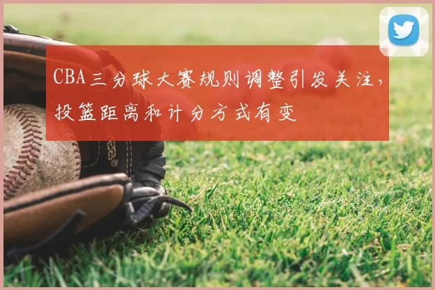 CBA三分球大赛规则调整引发关注，投篮距离和计分方式有变