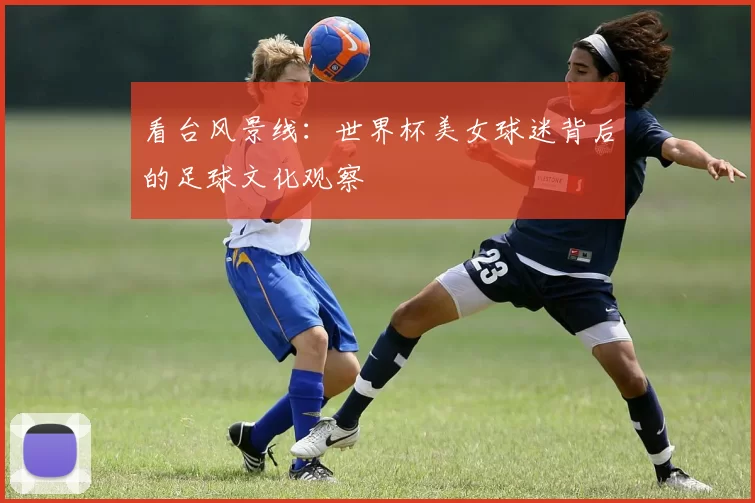 看台风景线:世界杯美女球迷背后的足球文化观察