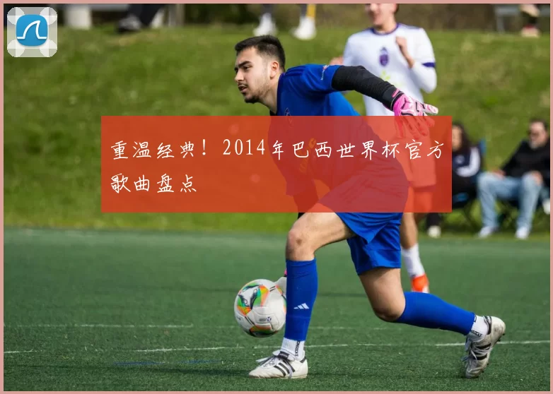 重温经典!2014年巴西世界杯官方歌曲盘点