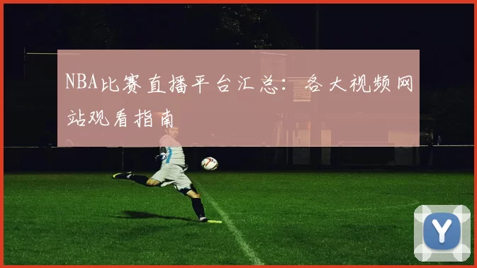NBA比赛直播平台汇总：各大视频网站观看指南