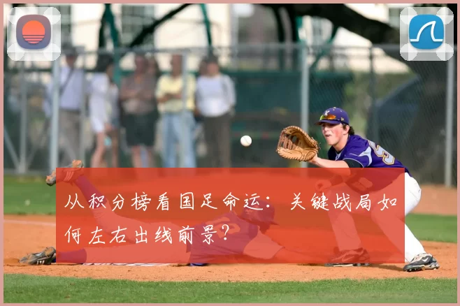从积分榜看国足命运:关键战局如何左右出线前景?