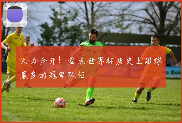 火力全开!盘点世界杯历史上进球最多的冠军队伍