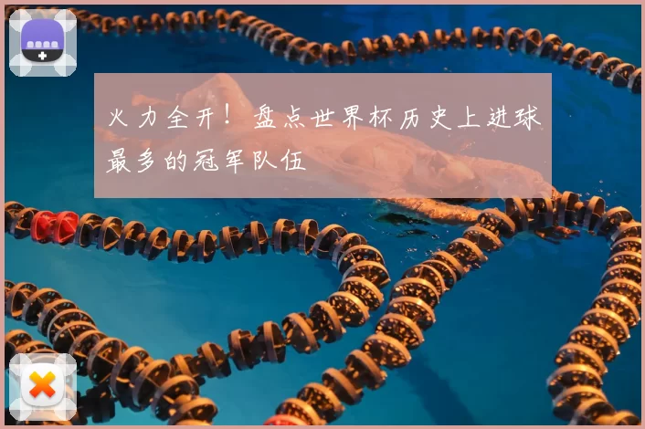 火力全开!盘点世界杯历史上进球最多的冠军队伍