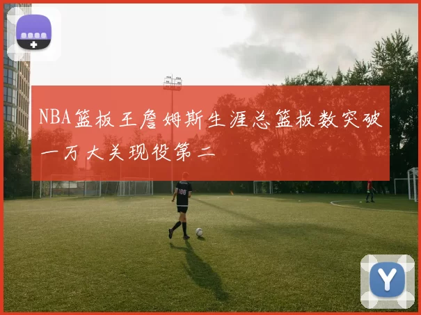 NBA篮板王詹姆斯生涯总篮板数突破一万大关现役第二