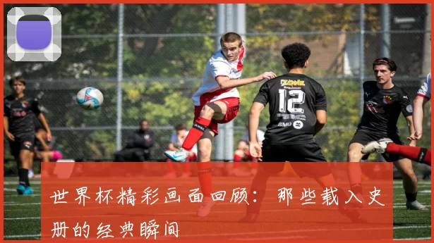 世界杯精彩画面回顾:那些载入史册的经典瞬间