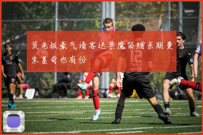 莫老板豪气请客送票魔笛赠亲朋曼朱基奇也有份