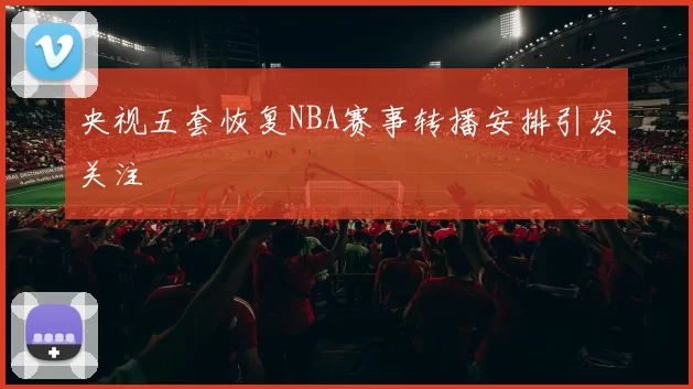 央视五套恢复NBA赛事转播安排引发关注