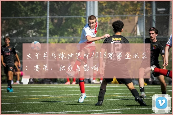女子乒乓球世界杯2018赛事全记录：赛果、积分与影响