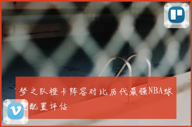 梦之队橙卡阵容对比历代最强NBA球星配置评估