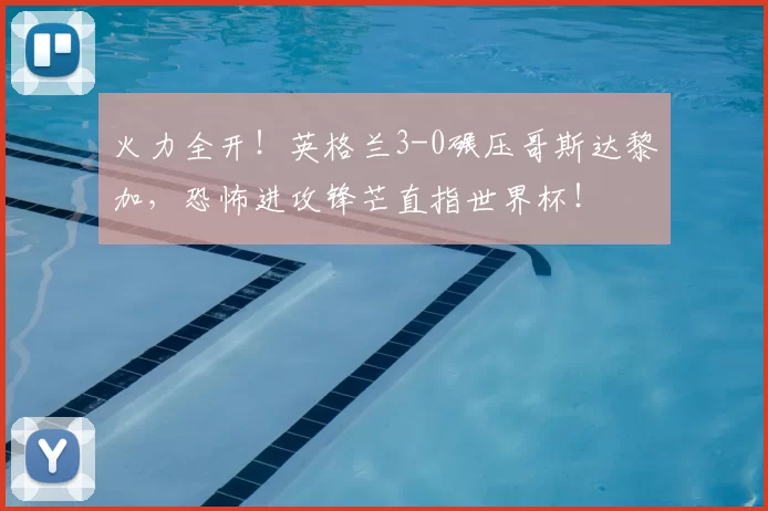 火力全开！英格兰3-0碾压哥斯达黎加，恐怖进攻锋芒直指世界杯！