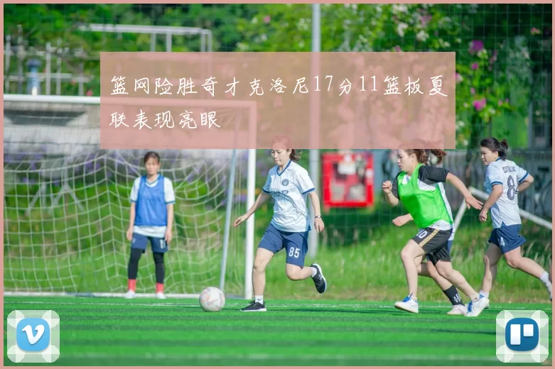篮网险胜奇才克洛尼17分11篮板夏联表现亮眼