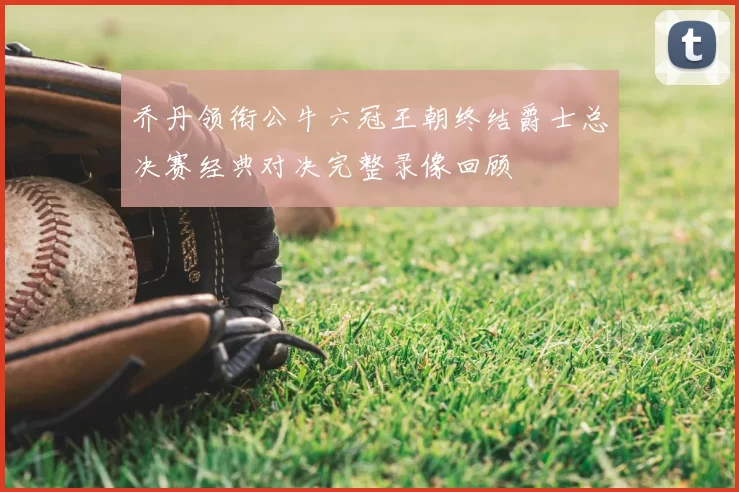 乔丹领衔公牛六冠王朝终结爵士总决赛经典对决完整录像回顾
