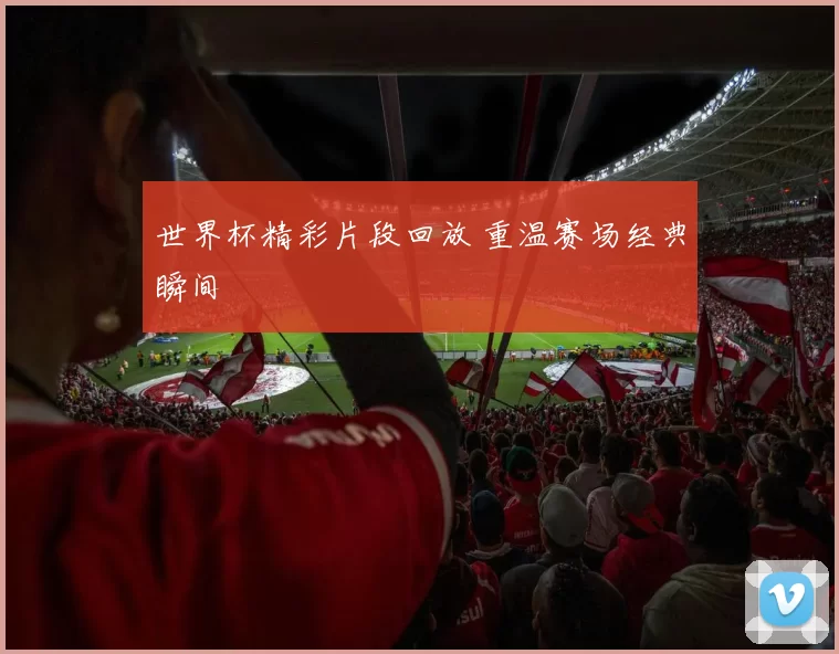 世界杯精彩片段回放 重温赛场经典瞬间