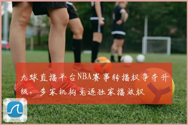 九球直播平台NBA赛事转播权争夺升级，多家机构竞逐独家播放权