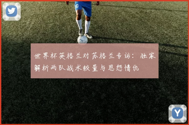 世界杯英格兰对苏格兰专访:独家解析两队战术较量与恩怨情仇