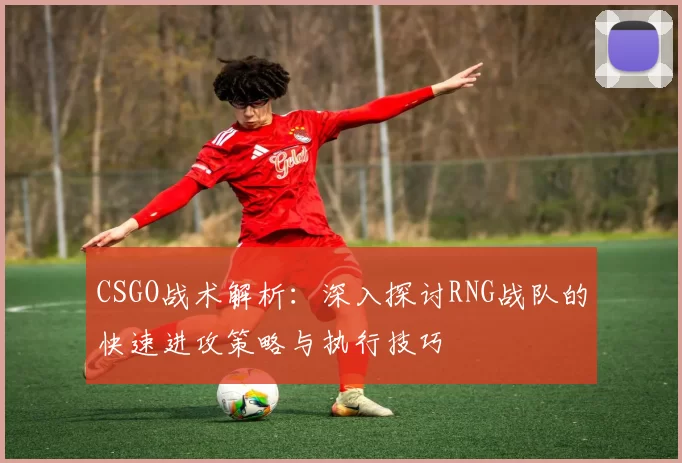 CSGO战术解析：深入探讨RNG战队的快速进攻策略与执行技巧