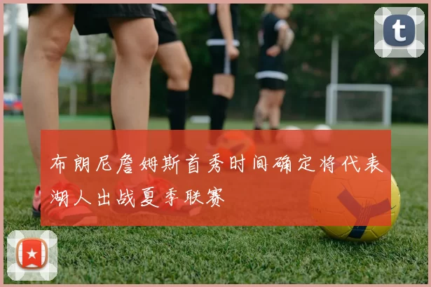 布朗尼詹姆斯首秀时间确定将代表湖人出战夏季联赛