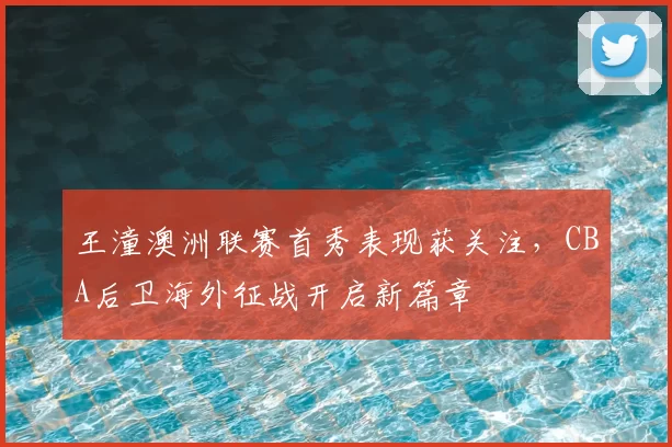 王潼澳洲联赛首秀表现获关注，CBA后卫海外征战开启新篇章