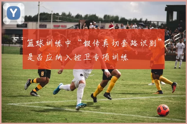 篮球训练中“假传真切套路识别”是否应纳入控卫专项训练